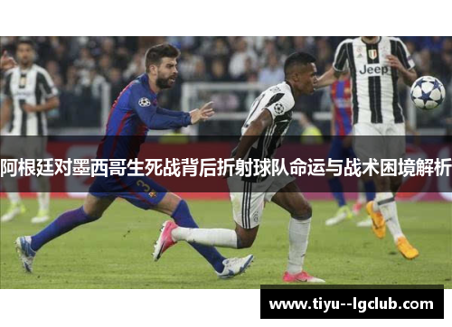 阿根廷对墨西哥生死战背后折射球队命运与战术困境解析 阿根廷对墨西哥生死战背后折射球队命运与战术困境解析