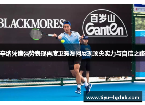 辛纳凭借强势表现再度卫冕澳网展现顶尖实力与自信之路