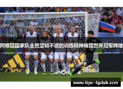 阿根廷国家队全员坚韧不拔的训练精神铸就世界冠军辉煌