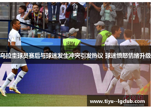 乌拉圭球员赛后与球迷发生冲突引发热议 球迷愤怒情绪升级