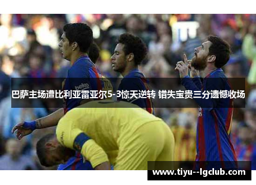 巴萨主场遭比利亚雷亚尔5-3惊天逆转 错失宝贵三分遗憾收场