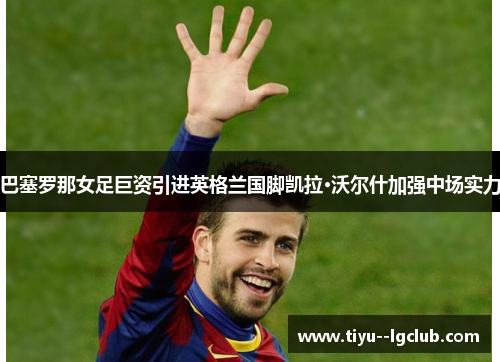 巴塞罗那女足巨资引进英格兰国脚凯拉·沃尔什加强中场实力 巴塞罗那女足巨资引进英格兰国脚凯拉·沃尔什加强中场实力