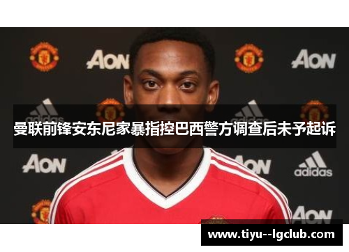 曼联前锋安东尼家暴指控巴西警方调查后未予起诉 曼联前锋安东尼家暴指控巴西警方调查后未予起诉