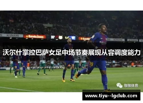 沃尔什掌控巴萨女足中场节奏展现从容调度能力 沃尔什掌控巴萨女足中场节奏展现从容调度能力