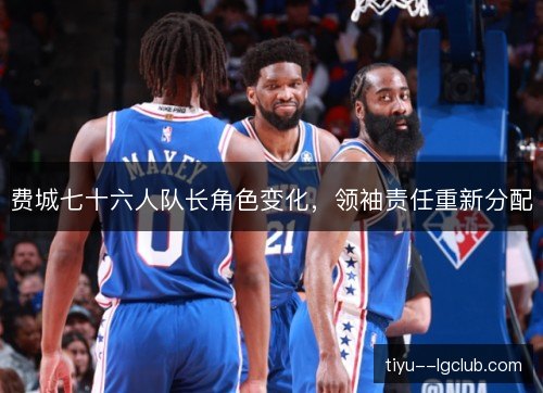 费城七十六人队长角色变化,领袖责任重新分配 费城七十六人队长角色变化,领袖责任重新分配